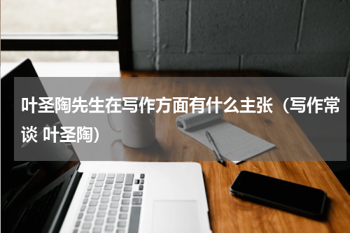 叶圣陶先生在写作方面有什么主张（写作常谈 叶圣陶）