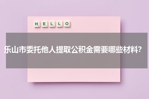 乐山市委托他人提取公积金需要哪些材料？
