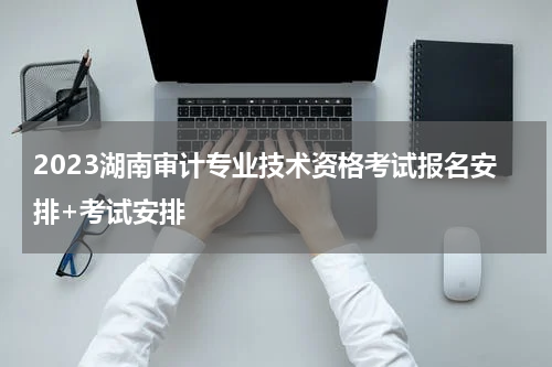 2023湖南审计专业技术资格考试报名安排+考试安排