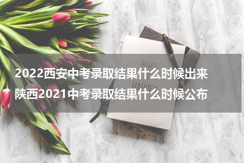 2022西安中考录取结果什么时候出来 陕西2021中考录取结果什么时候公布