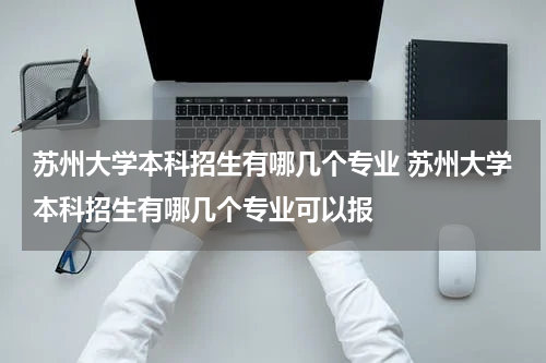 苏州大学本科招生有哪几个专业 苏州大学本科招生有哪几个专业可以报