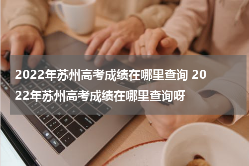 2022年苏州高考成绩在哪里查询 2022年苏州高考成绩在哪里查询呀