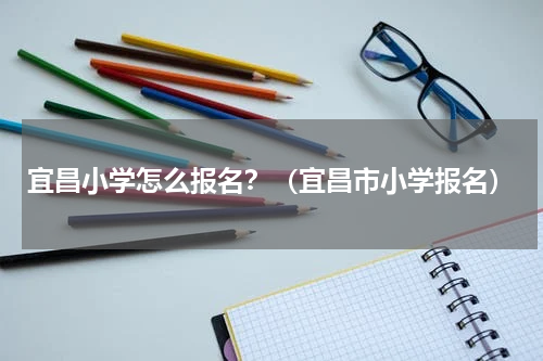 宜昌小学怎么报名？（宜昌市小学报名）