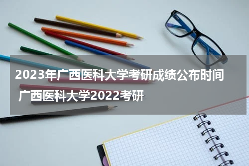 2023年广西医科大学考研成绩公布时间 广西医科大学2022考研