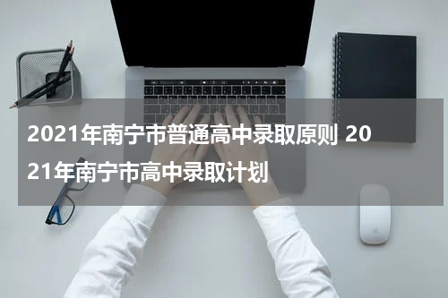 2021年南宁市普通高中录取原则 2021年南宁市高中录取计划