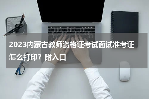 2023内蒙古教师资格证考试面试准考证怎么打印？附入口