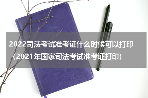 2022司法考试准考证什么时候可以打印（2021年国家司法考试准考证打印）