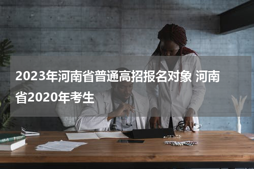 2023年河南省普通高招报名对象 河南省2020年考生
