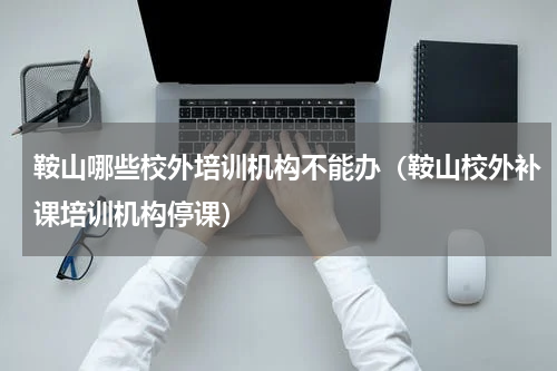 鞍山哪些校外培训机构不能办（鞍山校外补课培训机构停课）