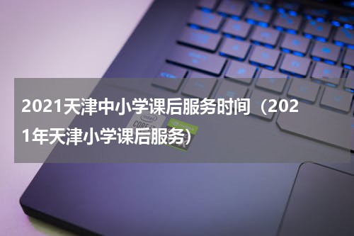 2021天津中小学课后服务时间（2021年天津小学课后服务）