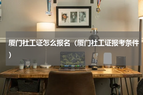 厦门社工证怎么报名（厦门社工证报考条件）