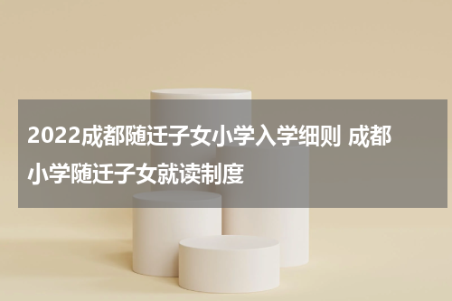 2022成都随迁子女小学入学细则 成都小学随迁子女就读制度