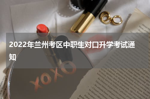 2022年兰州考区中职生对口升学考试通知