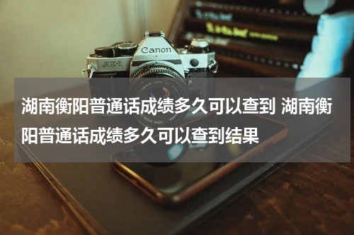 湖南衡阳普通话成绩多久可以查到 湖南衡阳普通话成绩多久可以查到结果