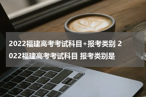 2022福建高考考试科目+报考类别 2022福建高考考试科目 报考类别是