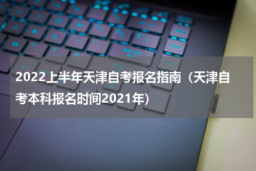 2022上半年天津自考报名指南（天津自考本科报名时间2021年）