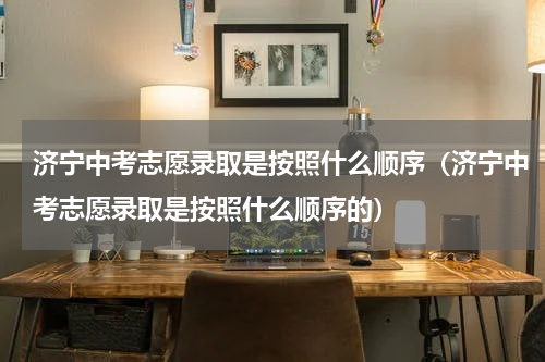济宁中考志愿录取是按照什么顺序（济宁中考志愿录取是按照什么顺序的）