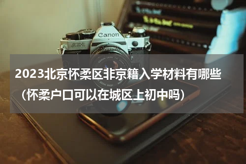 2023北京怀柔区非京籍入学材料有哪些（怀柔户口可以在城区上初中吗）
