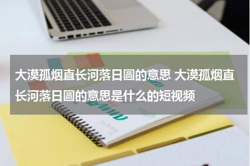 大漠孤烟直长河落日圆的意思 大漠孤烟直长河落日圆的意思是什么的短视频
