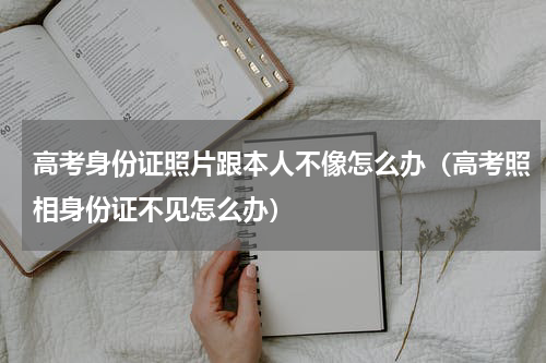 高考身份证照片跟本人不像怎么办（高考照相身份证不见怎么办）