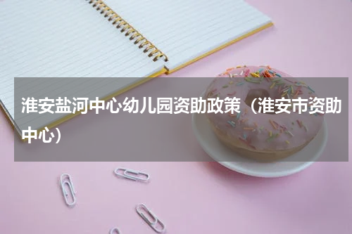 淮安盐河中心幼儿园资助政策（淮安市资助中心）
