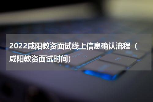 2022咸阳教资面试线上信息确认流程（咸阳教资面试时间）
