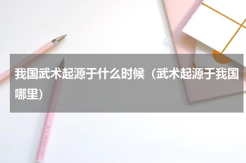 我国武术起源于什么时候（武术起源于我国哪里）