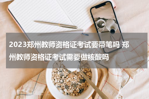 2023郑州教师资格证考试要带笔吗 郑州教师资格证考试需要做核酸吗