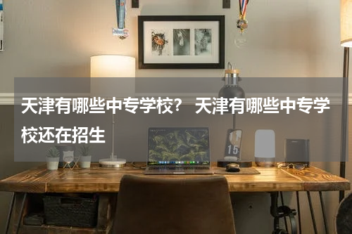 天津有哪些中专学校？ 天津有哪些中专学校还在招生