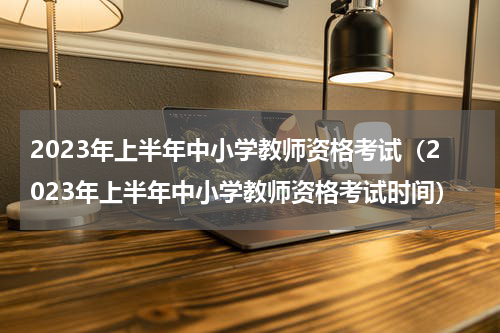 2023年上半年中小学教师资格考试（2023年上半年中小学教师资格考试时间）
