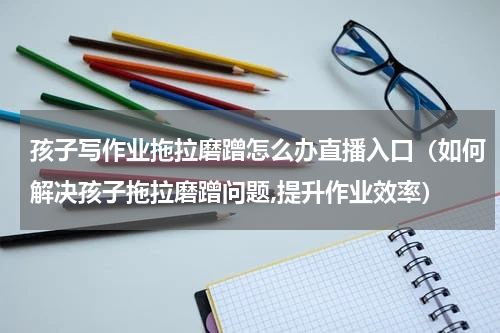 孩子写作业拖拉磨蹭怎么办直播入口（如何解决孩子拖拉磨蹭问题,提升作业效率）