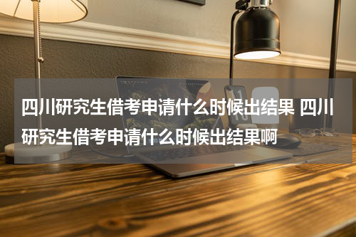 四川研究生借考申请什么时候出结果 四川研究生借考申请什么时候出结果啊