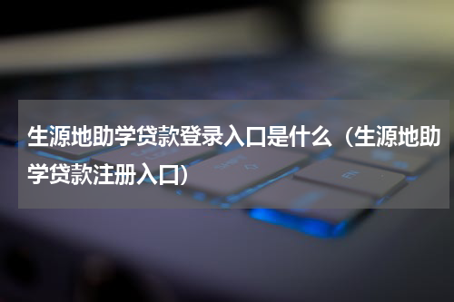 生源地助学贷款登录入口是什么（生源地助学贷款注册入口）
