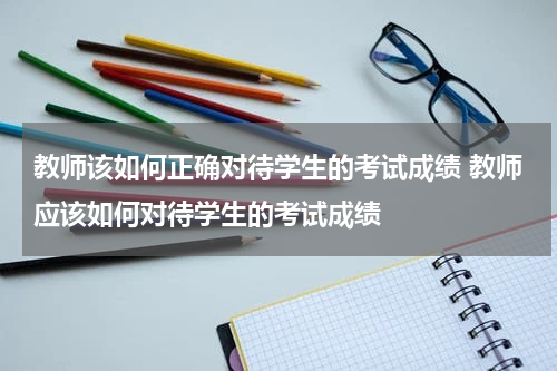 教师该如何正确对待学生的考试成绩 教师应该如何对待学生的考试成绩