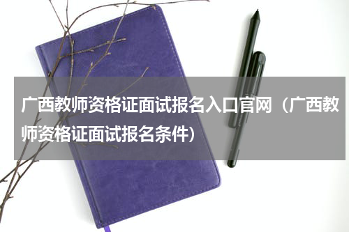 广西教师资格证面试报名入口官网（广西教师资格证面试报名条件）