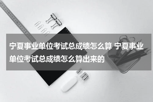 宁夏事业单位考试总成绩怎么算 宁夏事业单位考试总成绩怎么算出来的
