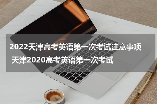 2022天津高考英语第一次考试注意事项 天津2020高考英语第一次考试