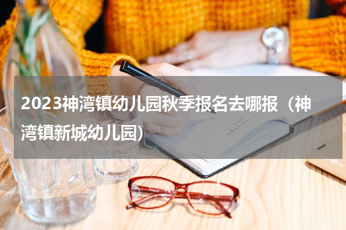 2023神湾镇幼儿园秋季报名去哪报（神湾镇新城幼儿园）