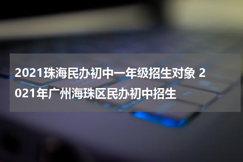 2021珠海民办初中一年级招生对象 2021年广州海珠区民办初中招生