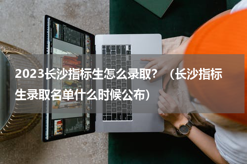 2023长沙指标生怎么录取？（长沙指标生录取名单什么时候公布）