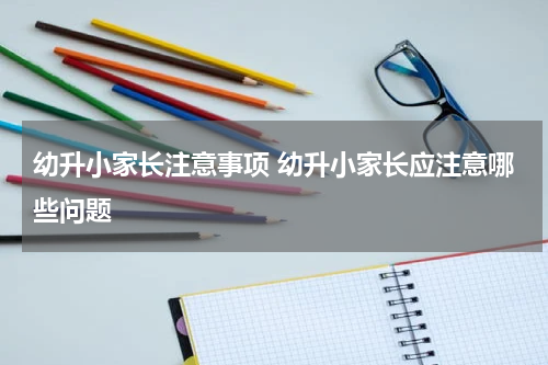 幼升小家长注意事项 幼升小家长应注意哪些问题