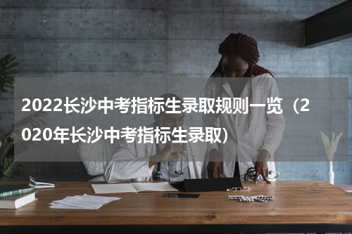 2022长沙中考指标生录取规则一览（2020年长沙中考指标生录取）