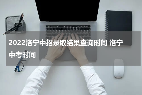 2022洛宁中招录取结果查询时间 洛宁中考时间