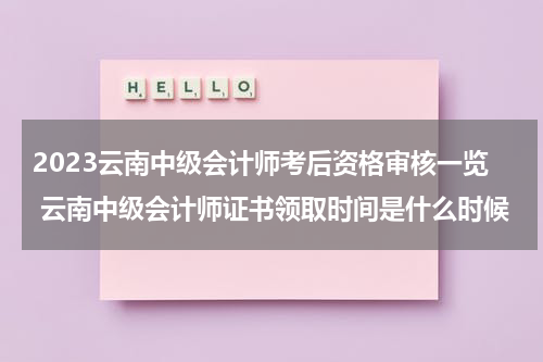 2023云南中级会计师考后资格审核一览 云南中级会计师证书领取时间是什么时候