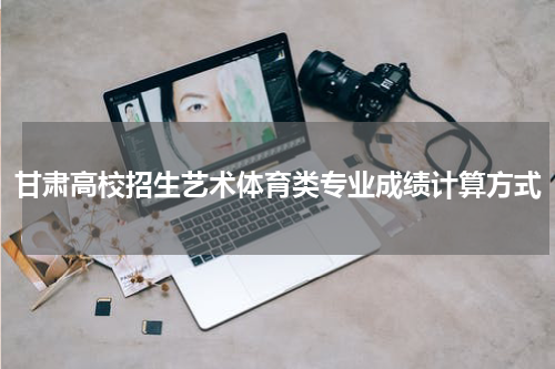 甘肃高校招生艺术体育类专业成绩计算方式