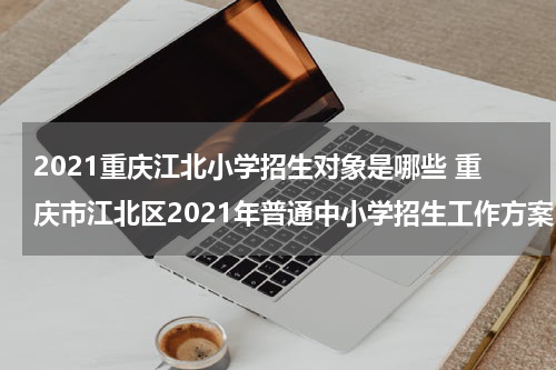 2021重庆江北小学招生对象是哪些 重庆市江北区2021年普通中小学招生工作方案