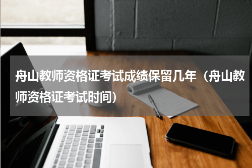 舟山教师资格证考试成绩保留几年（舟山教师资格证考试时间）