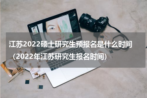 江苏2022硕士研究生预报名是什么时间（2022年江苏研究生报名时间）