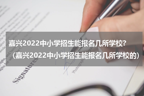 嘉兴2022中小学招生能报名几所学校?（嘉兴2022中小学招生能报名几所学校的）