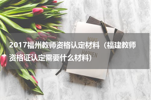 2017福州教师资格认定材料（福建教师资格证认定需要什么材料）
